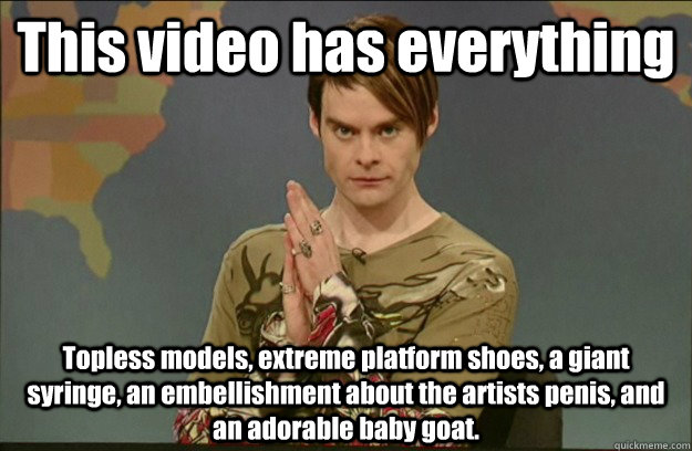 This video has everything Topless models, extreme platform shoes, a giant syringe, an embellishment about the artists penis, and an adorable baby goat.  - This video has everything Topless models, extreme platform shoes, a giant syringe, an embellishment about the artists penis, and an adorable baby goat.   Stefon