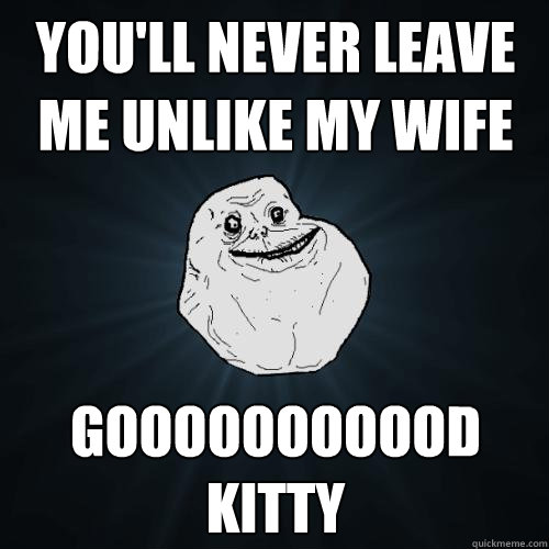 You'll never leave me unlike my wife gooooooooood kitty   Forever Alone