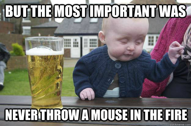 but the most important was never throw a mouse in the fire  drunk baby