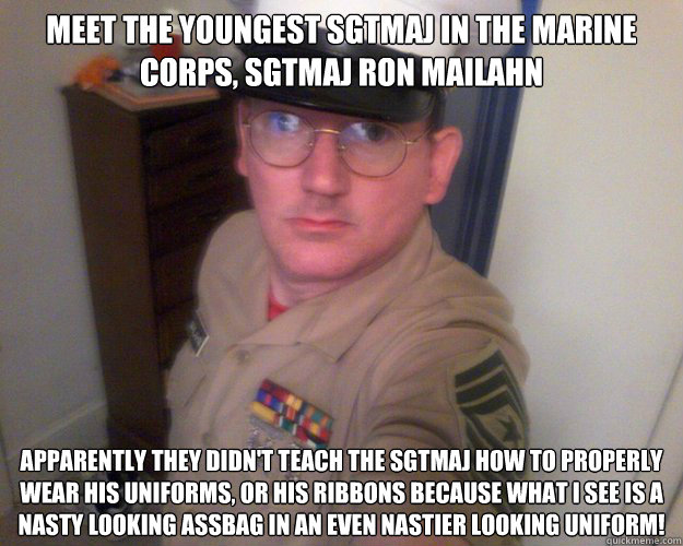 meet the youngest SgtMaj in the marine corps, sgtmaj ron mailahn apparently they didn't teach the sgtmaj how to properly wear his uniforms, or his ribbons because what i see is a nasty looking assbag in an even nastier looking uniform! - meet the youngest SgtMaj in the marine corps, sgtmaj ron mailahn apparently they didn't teach the sgtmaj how to properly wear his uniforms, or his ribbons because what i see is a nasty looking assbag in an even nastier looking uniform!  Sergeant Major Ron Mailahn