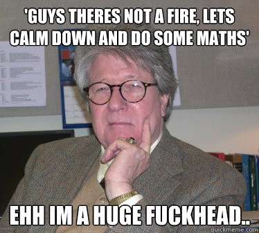 'GUYS THERES NOT A FIRE, LETS CALM DOWN AND DO SOME MATHS' ehh im a huge fuckhead..  Humanities Professor