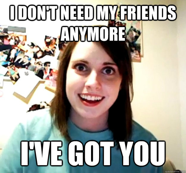 I don't need my friends anymore I've got you  Overly Attached Girlfriend