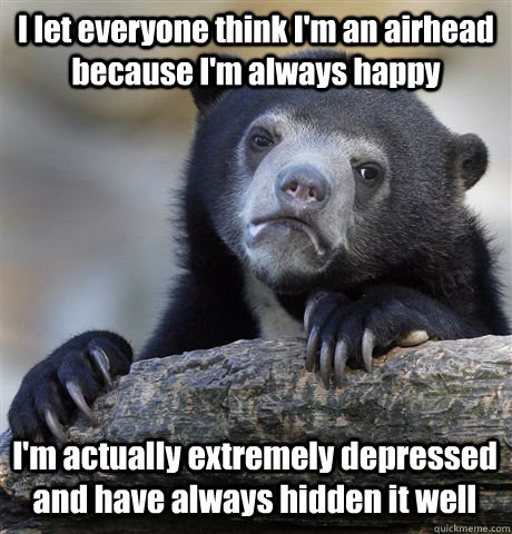 I let everyone think I'm an airhead because I'm always happy I'm actually extremely depressed and have always hidden it well  Confession Bear