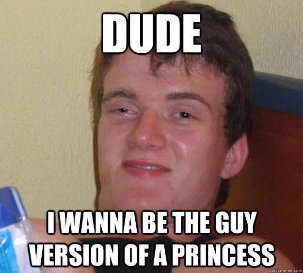 Dude I wanna be the guy version of a princess  10 Guy