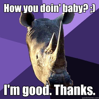 How you doin' baby? ;) I'm good. Thanks.  Sexually Oblivious Rhino