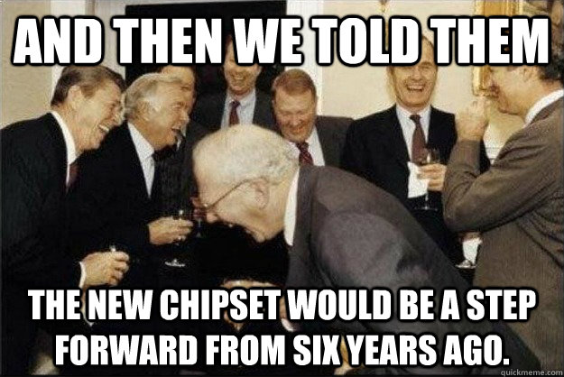 and then we told them the new chipset would be a step forward from six years ago.  Rich Old Men