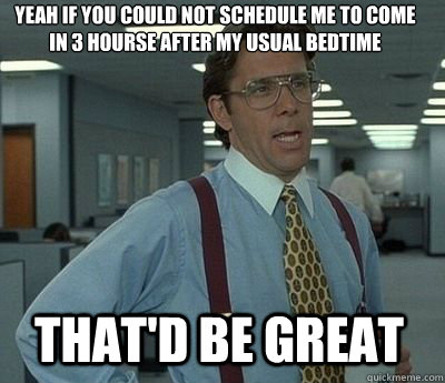 Yeah if you could not schedule me to come in 3 hourse after my usual bedtime  That'd be great - Yeah if you could not schedule me to come in 3 hourse after my usual bedtime  That'd be great  Bill Lumbergh