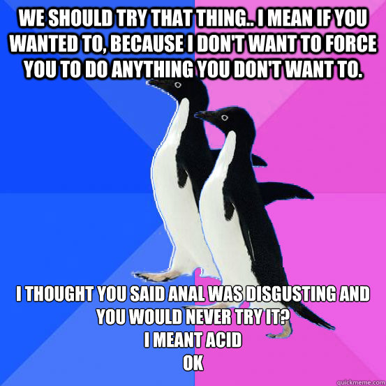 We should try that thing.. i mean if you wanted to, because i don't want to force you to do anything you don't want to. i thought you said anal was disgusting and you would never try it?
i meant acid
ok  Socially Awkward Couple