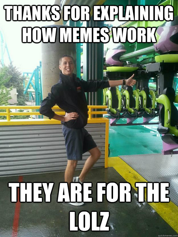 THANKS FOR EXPLAINING HOW MEMES WORK THEY ARE FOR THE LOLZ - THANKS FOR EXPLAINING HOW MEMES WORK THEY ARE FOR THE LOLZ  Cedar Point employee