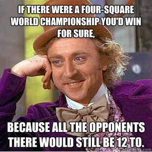 If there were a four-square world championship you'd win for sure, Because all the opponents there would still be 12 to.  Condescending Wonka