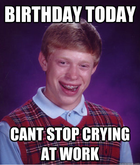 BIRTHDAY TODAY CANT STOP CRYING AT WORK  Bad Luck Brian