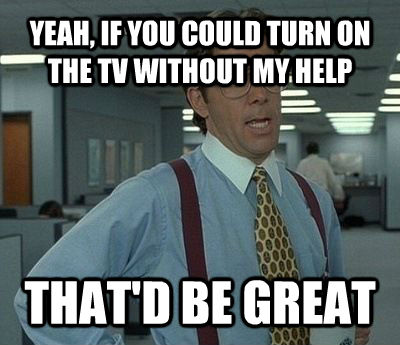 YEAH, IF YOU COULD TURN ON THE TV WITHOUT MY HELP THAT'D BE GREAT - YEAH, IF YOU COULD TURN ON THE TV WITHOUT MY HELP THAT'D BE GREAT  Bill Lumbergh