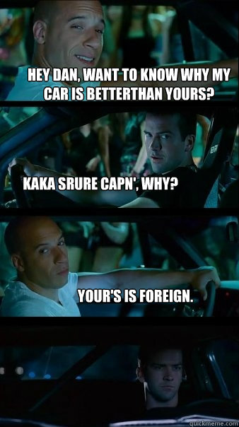 Hey Dan, want to know why my car is betterthan yours? kaka srure capn', why? your's is foreign. - Hey Dan, want to know why my car is betterthan yours? kaka srure capn', why? your's is foreign.  Fast and Furious