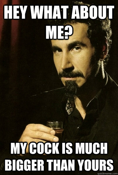 hey what about me? my cock is much bigger than yours  sERJ TANKIAN