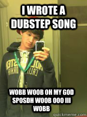 I wrote a dubstep song WOBB WOOB OH MY GOD sposdh WOOB OOO III WOBB  High School Freshman