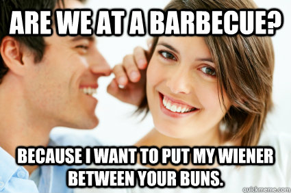 Are we at a barbecue? Because I want to put my wiener between your buns.  Bad Pick-up line Paul