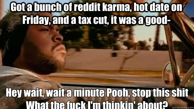 Got a bunch of reddit karma, hot date on Friday, and a tax cut, it was a good- Hey wait, wait a minute Pooh, stop this shit
What the fuck I'm thinkin' about?  It was a good day