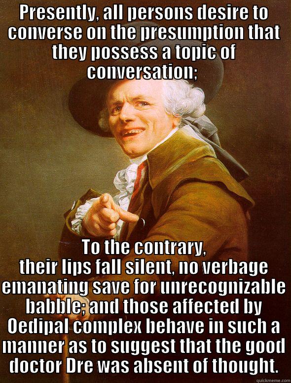 PRESENTLY, ALL PERSONS DESIRE TO CONVERSE ON THE PRESUMPTION THAT THEY POSSESS A TOPIC OF CONVERSATION;  TO THE CONTRARY, THEIR LIPS FALL SILENT, NO VERBAGE EMANATING SAVE FOR UNRECOGNIZABLE BABBLE; AND THOSE AFFECTED BY OEDIPAL COMPLEX BEHAVE IN SUCH A MANNER AS TO SUGGEST THAT THE GOOD DOCTOR DRE WAS ABSENT OF THOUGHT. Joseph Ducreux