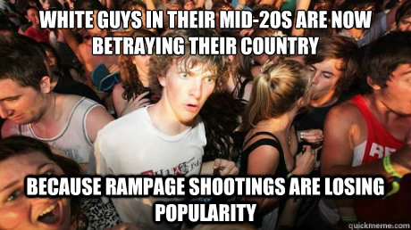 WHITE GUYS IN THEIR MID-2OS ARE NOW BETRAYING THEIR COUNTRY BECAUSE RAMPAGE SHOOTINGS ARE LOSING POPULARITY - WHITE GUYS IN THEIR MID-2OS ARE NOW BETRAYING THEIR COUNTRY BECAUSE RAMPAGE SHOOTINGS ARE LOSING POPULARITY  Just realized