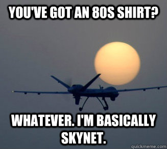 you've got an 80s shirt? whatever. I'm basically skynet.  Drunken Drone