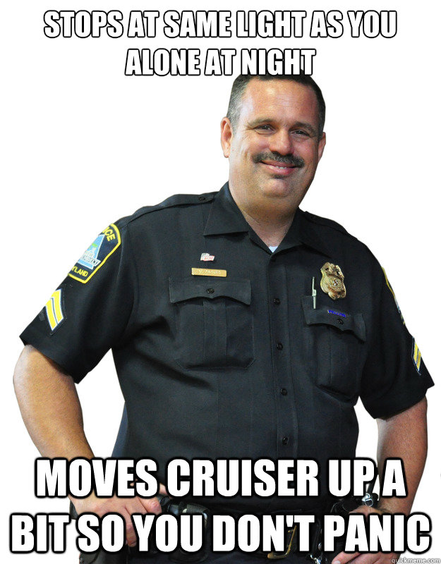 Stops at same light as you alone at night Moves cruiser up a bit so you don't panic  Good Guy Cop