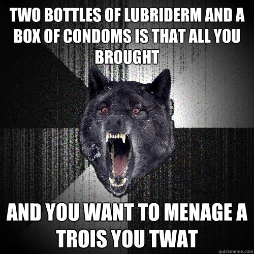 Two bottles of lubriderm and a box of condoms is that all you brought and you want to Menage a trois you twat  Insanity Wolf