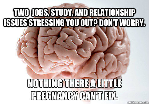 TWO  JOBS, STUDY, AND RELATIONSHIP ISSUES STRESSING YOU OUT? DON'T WORRY. NOTHING THERE A LITTLE 
PREGNANCY CAN'T FIX.  Scumbag Brain