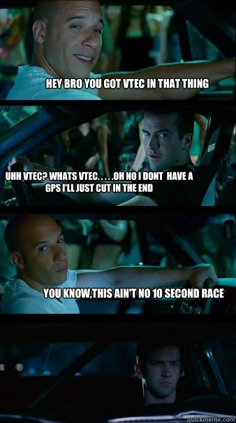 hey bro you got VTEC in that thing uhh VTEC? whats VTEC. . . . .oh no i dont  have a GPS I'll just cut in the end  You know,this ain't no 10 second race - hey bro you got VTEC in that thing uhh VTEC? whats VTEC. . . . .oh no i dont  have a GPS I'll just cut in the end  You know,this ain't no 10 second race  Fast and Furious