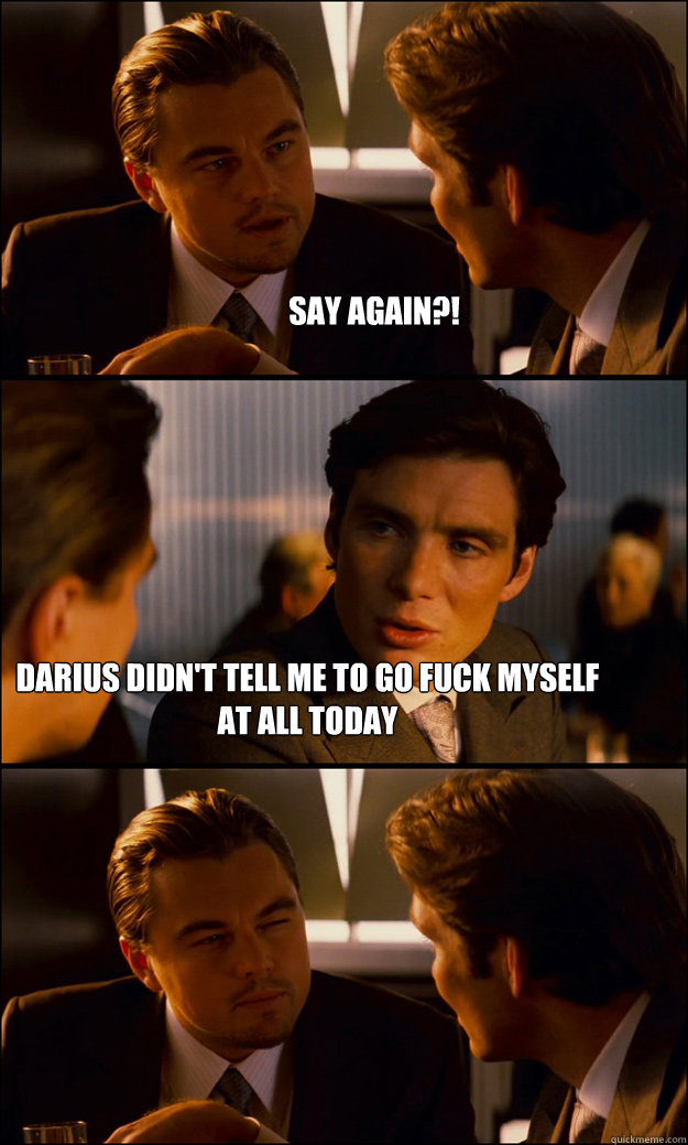 say again?! darius didn't tell me to go fuck myself at all today  Inception