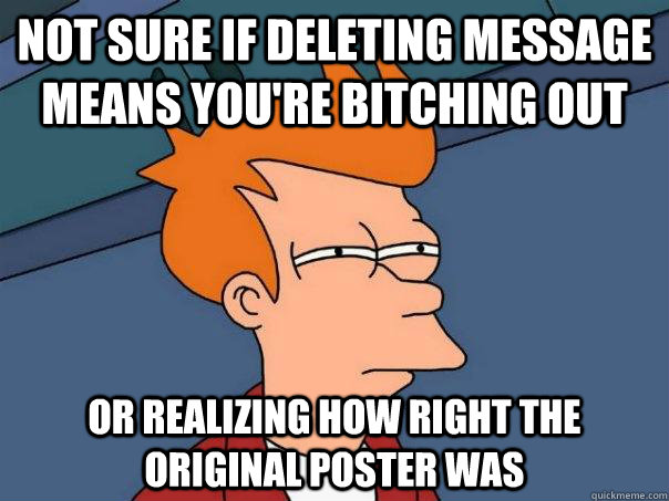 Not sure if deleting message means you're bitching out Or realizing how right the original poster was  Futurama Fry