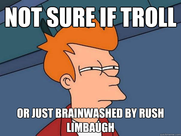 Not sure if troll Or just brainwashed by rush limbaugh  Futurama Fry