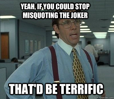 Yeah, if you could stop misquoting the joker That'd be terrific - Yeah, if you could stop misquoting the joker That'd be terrific  Bill Lumbergh