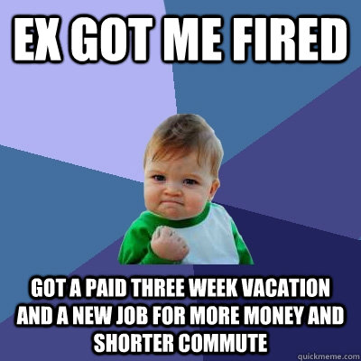 Ex got me fired Got a paid three week vacation and a new job for more money and shorter commute - Ex got me fired Got a paid three week vacation and a new job for more money and shorter commute  Success Kid
