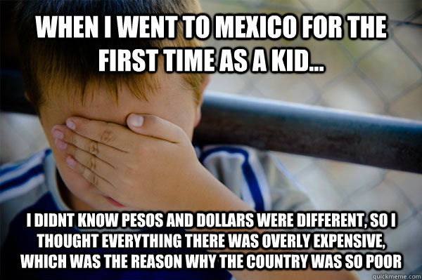 When i went to mexico for the first time as a kid... I didnt know pesos and dollars were different, so I thought everything there was overly expensive, which was the reason why the country was so poor  Confession kid