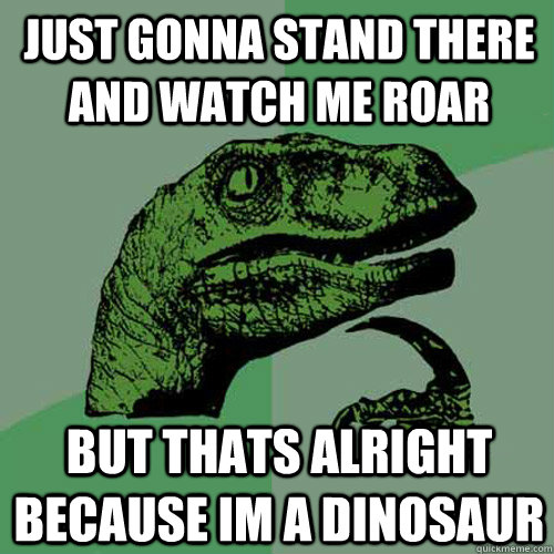 JUST GONNA STAND THERE AND WATCH ME ROAR BUT THATS ALRIGHT BECAUSE IM A DINOSAUR  Philosoraptor