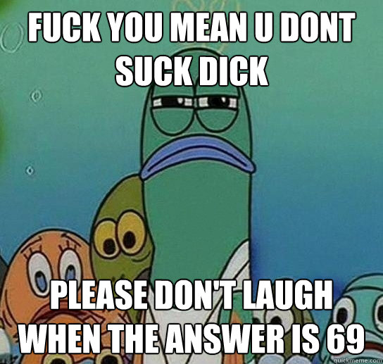 FUCK YOU MEAN U DONT SUCK DICK please don't laugh when the answer is 69 - FUCK YOU MEAN U DONT SUCK DICK please don't laugh when the answer is 69  Serious fish SpongeBob