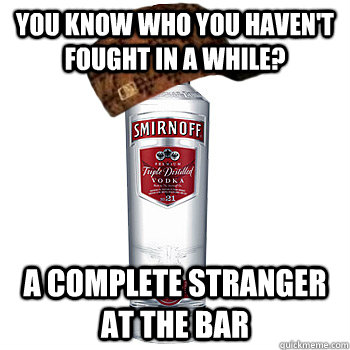 You know who you haven't fought in a while? A complete stranger at the bar  Scumbag Alcohol