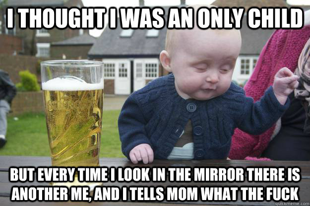 I thought I was an only child But every time I look in the mirror there is another me, and I tells mom what the fuck  drunk baby