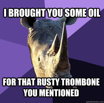 I brought you some oil for that rusty trombone you mentioned  Sexually Oblivious Rhino