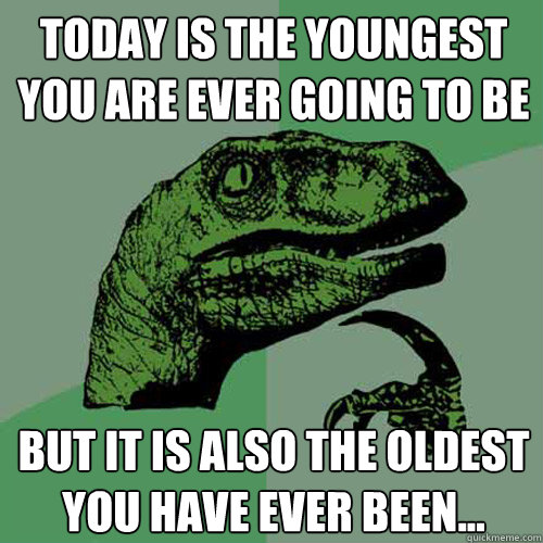 Today is the youngest you are ever going to be but it is also the oldest you have ever been...  Philosoraptor