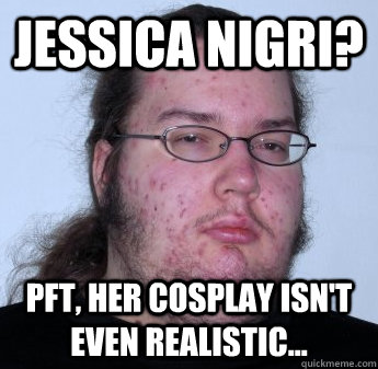 Jessica Nigri? PFT, her cosplay isn't even realistic...  neckbeard