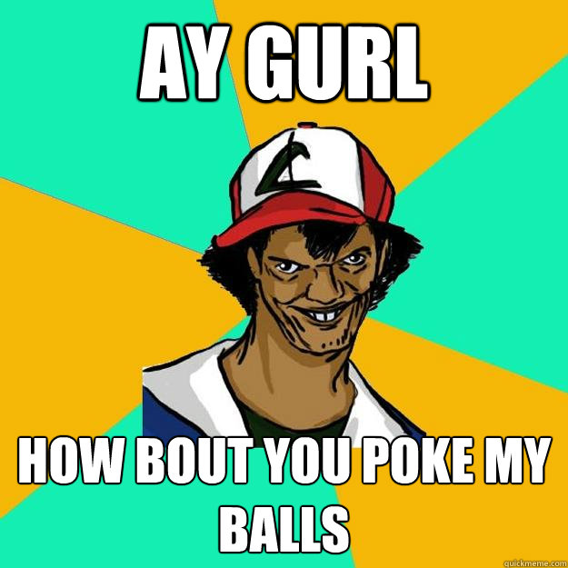 ay gurl how bout you poke my balls  Ash Pedreiro