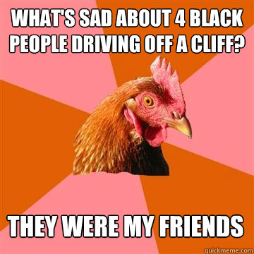 What's sad about 4 black people driving off a cliff? They were my friends  Anti-Joke Chicken