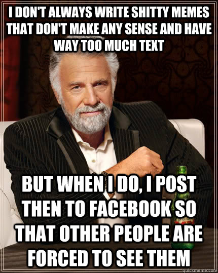 I don't always write shitty memes that don't make any sense and have way too much text but when I do, I post then to facebook so that other people are forced to see them - I don't always write shitty memes that don't make any sense and have way too much text but when I do, I post then to facebook so that other people are forced to see them  The Most Interesting Man In The World