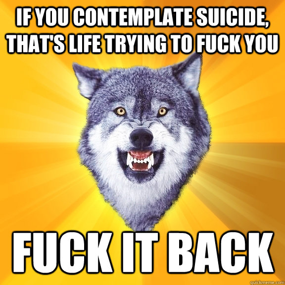 if you contemplate suicide, that's life trying to fuck you fuck it back  Courage Wolf