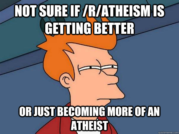 Not sure if /r/Atheism is getting better Or just becoming more of an atheist  Futurama Fry