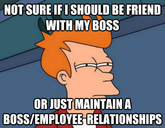 NOT SURE IF i should be friend with my boss OR JUST maintain a boss/employee  relationships - NOT SURE IF i should be friend with my boss OR JUST maintain a boss/employee  relationships  NOT SURE IF IM HUNGRY or JUST BORED