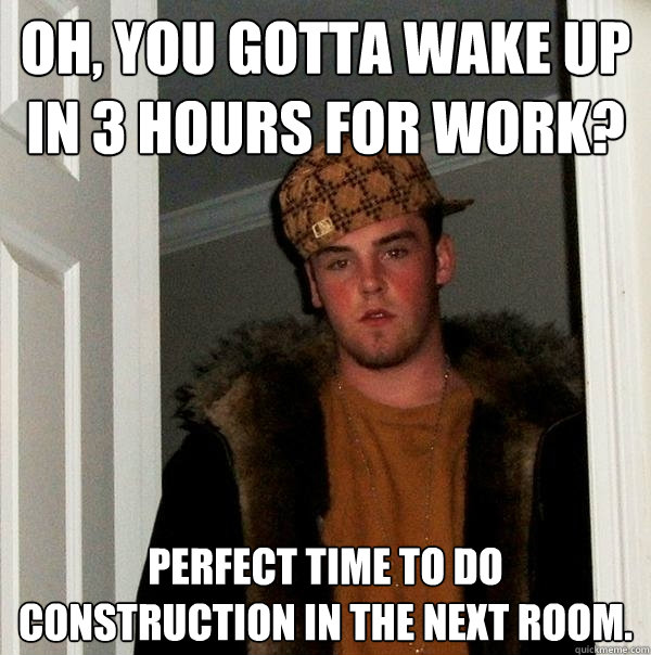 oh, you gotta wake up in 3 hours for work? perfect time to do construction in the next room.  - oh, you gotta wake up in 3 hours for work? perfect time to do construction in the next room.   Scumbag Steve