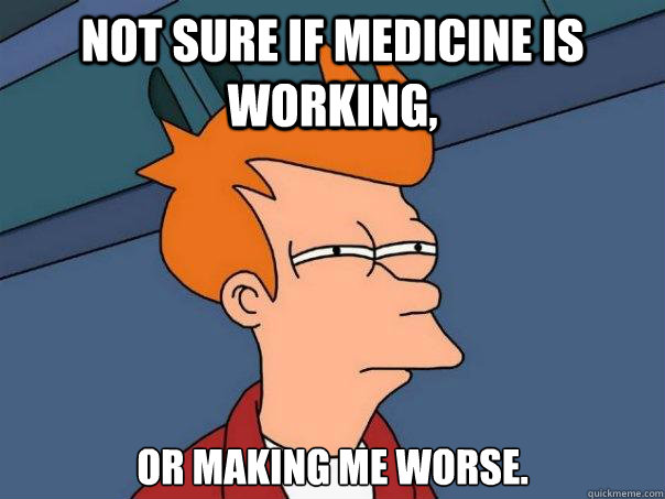 Not sure if medicine is working, or making me worse.  Futurama Fry