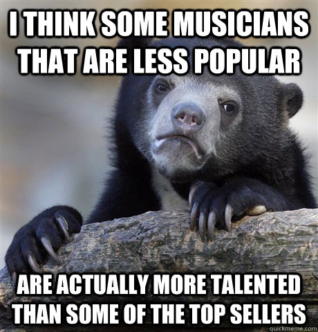 I think some musicians that are less popular Are actually more talented than some of the top sellers  Confession Bear